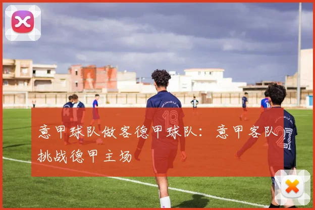 意甲球队做客德甲球队：意甲客队挑战德甲主场