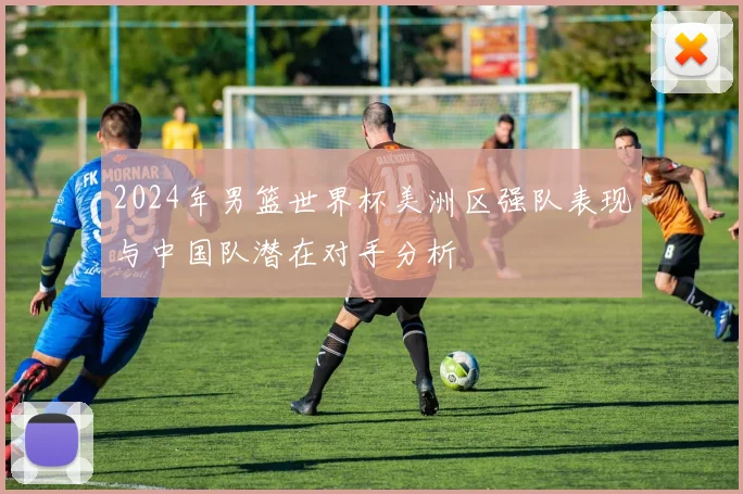 2024年男篮世界杯美洲区强队表现与中国队潜在对手分析